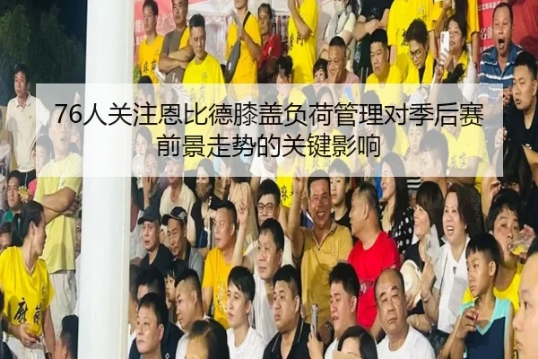 76人关注恩比德膝盖负荷管理对季后赛前景走势的关键影响