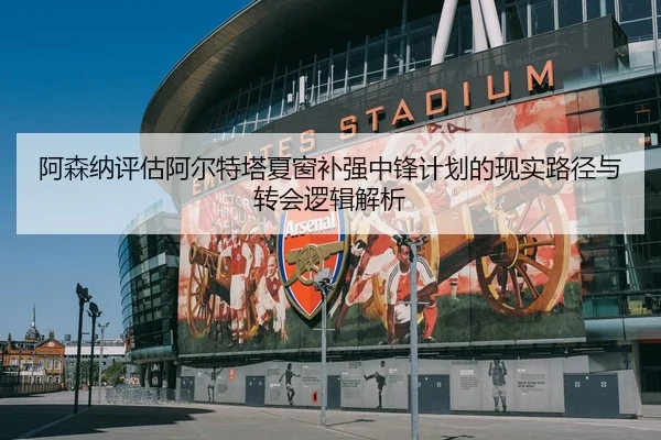 阿森纳评估阿尔特塔夏窗补强中锋计划的现实路径与转会逻辑解析