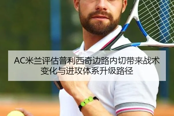 AC米兰评估普利西奇边路内切带来战术变化与进攻体系升级路径