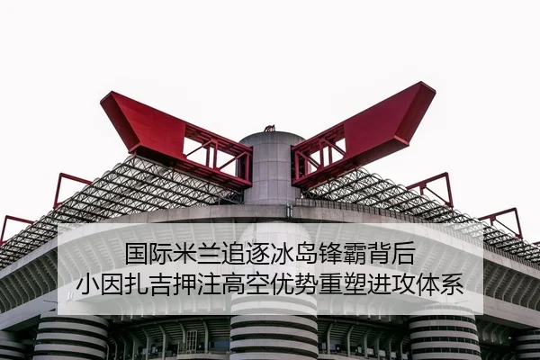 国际米兰追逐冰岛锋霸背后 小因扎吉押注高空优势重塑进攻体系